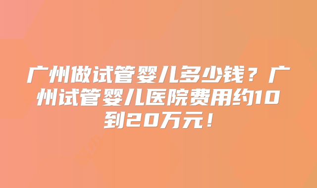 广州做试管婴儿多少钱?广州试管婴儿医院费用约10到20万元!