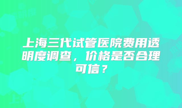 上海三代试管医院费用透明度调查，价格是否合理可信？