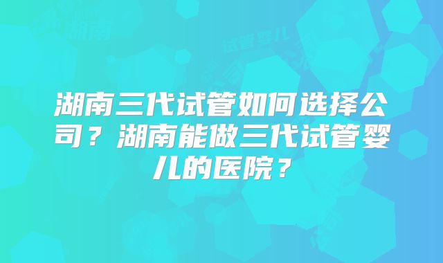 湖南三代试管如何选择公司？湖南能做三代试管婴儿的医院？