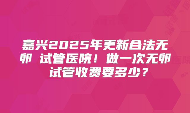 嘉兴2025年更新合法无卵�试管医院!做一次无卵�试管收费要多少?