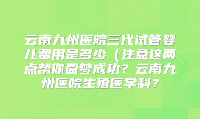 云南九州医院三代试管婴儿费用是多少（注意这两点帮你圆梦成功？云南九州医院生殖医学科？