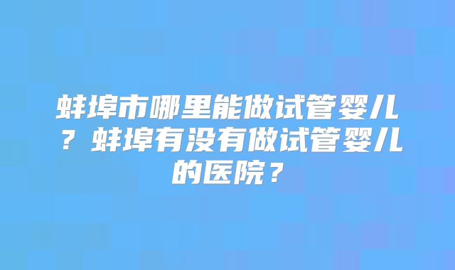 蚌埠市哪里能做试管婴儿？蚌埠有没有做试管婴儿的医院？