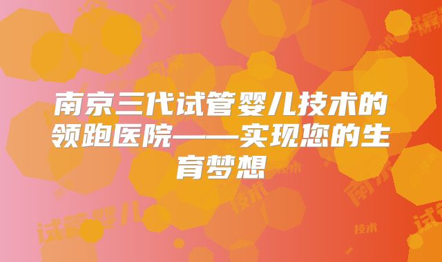 南京三代试管婴儿技术的领跑医院——实现您的生育梦想
