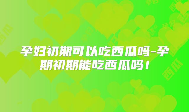 孕妇初期可以吃西瓜吗-孕期初期能吃西瓜吗!