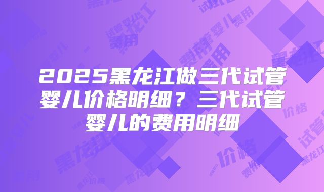 2025黑龙江做三代试管婴儿价格明细?三代试管婴儿的费用明细