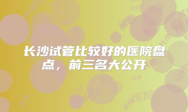 长沙试管比较好的医院盘点，前三名大公开
