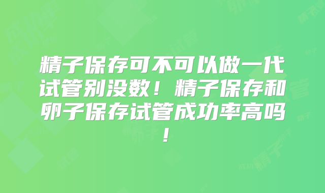 精子保存可不可以做一代试管别没数！精子保存和卵子保存试管成功率高吗！
