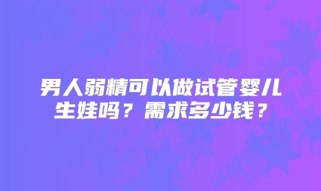 男人弱精可以做试管婴儿生娃吗？需求多少钱？