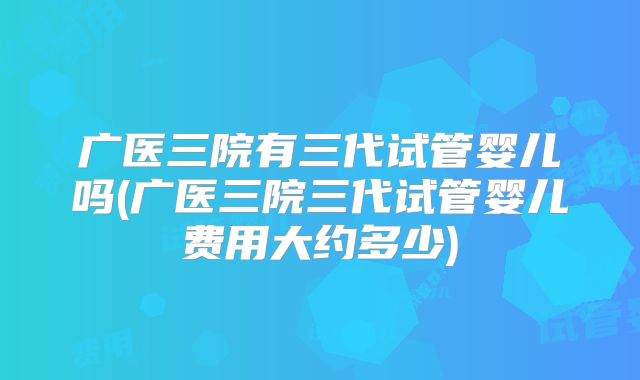 广医三院有三代试管婴儿吗(广医三院三代试管婴儿费用大约多少)