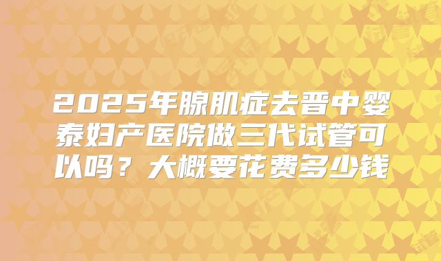 2025年腺肌症去晋中婴泰妇产医院做三代试管可以吗?大概要花费多少钱