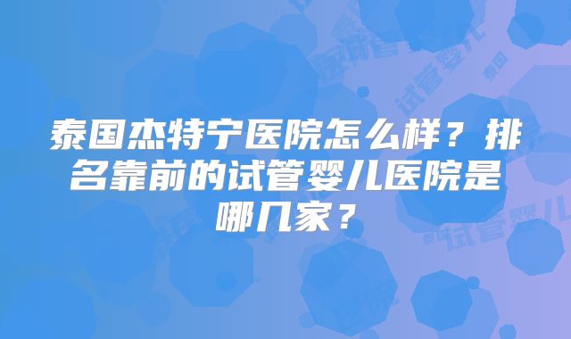 泰国杰特宁医院怎么样？排名靠前的试管婴儿医院是哪几家？