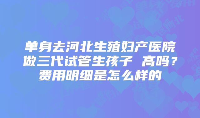 单身去河北生殖妇产医院做三代试管生孩子 高吗？费用明细是怎么样的