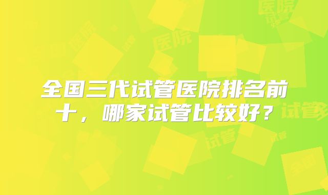 全国三代试管医院排名前十，哪家试管比较好？