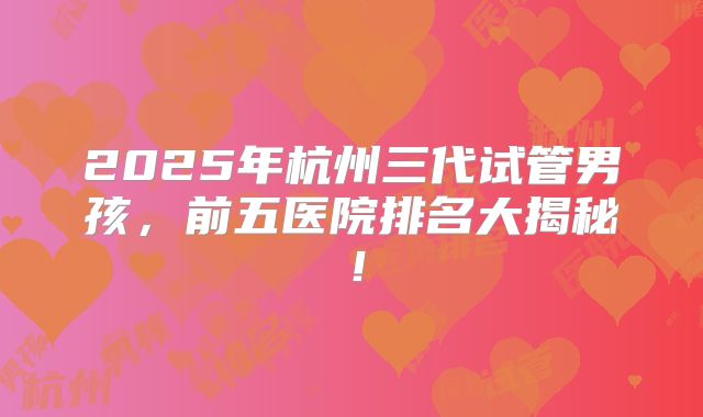 2025年杭州三代试管男孩,前五医院排名大揭秘!