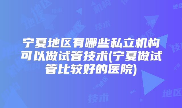 宁夏地区有哪些私立机构可以做试管技术(宁夏做试管比较好的医院)