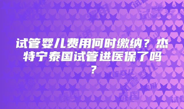 试管婴儿费用何时缴纳？杰特宁泰国试管进医保了吗？