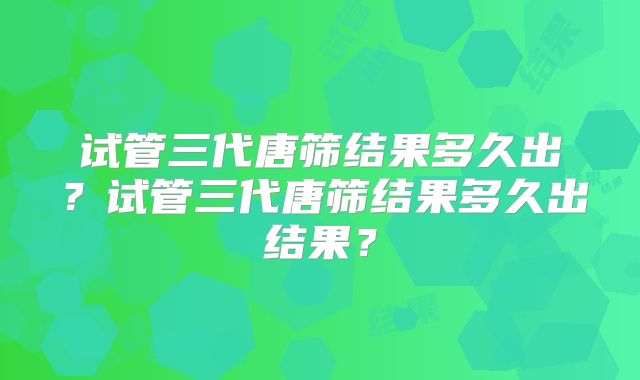 试管三代唐筛结果多久出？试管三代唐筛结果多久出结果？