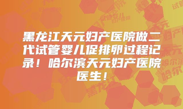 黑龙江天元妇产医院做二代试管婴儿促排卵过程记录！哈尔滨天元妇产医院医生！