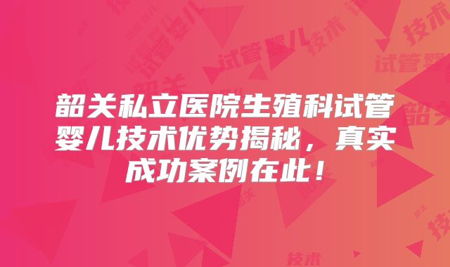 韶关私立医院生殖科试管婴儿技术优势揭秘，真实成功案例在此！