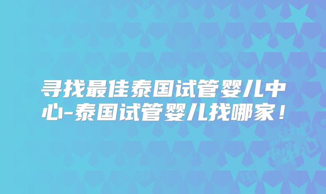 寻找最佳泰国试管婴儿中心-泰国试管婴儿找哪家！
