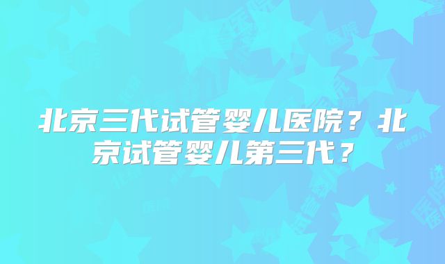 北京三代试管婴儿医院？北京试管婴儿第三代？