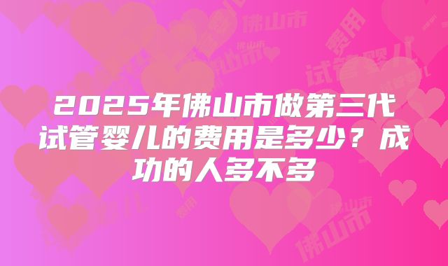 2025年佛山市做第三代试管婴儿的费用是多少？成功的人多不多