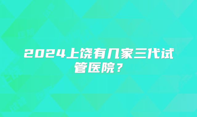 2024上饶有几家三代试管医院?