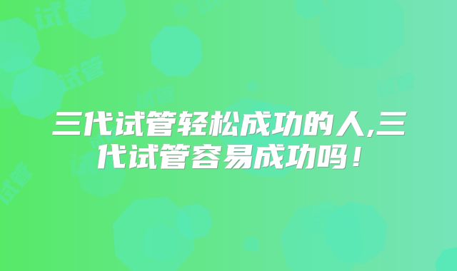 三代试管轻松成功的人,三代试管容易成功吗!