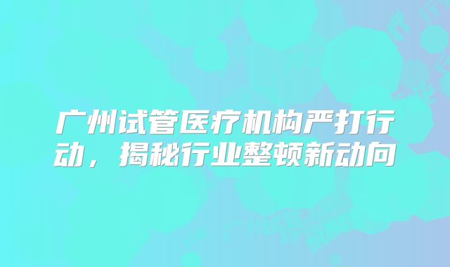 广州试管医疗机构严打行动，揭秘行业整顿新动向