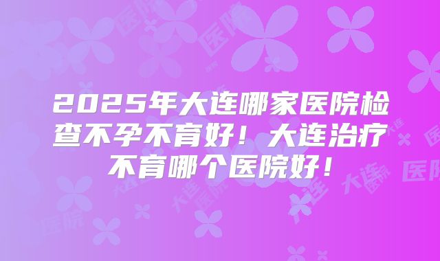 2025年大连哪家医院检查不孕不育好！大连治疗不育哪个医院好！