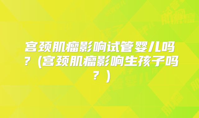 宫颈肌瘤影响试管婴儿吗？(宫颈肌瘤影响生孩子吗？)