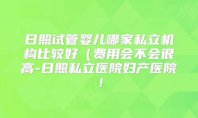 日照试管婴儿哪家私立机构比较好(费用会不会很高-日照私立医院妇产医院!