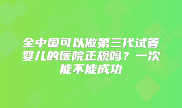 全中国可以做第三代试管婴儿的医院正规吗？一次能不能成功