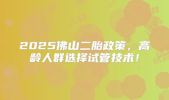 2025佛山二胎政策，高龄人群选择试管技术！