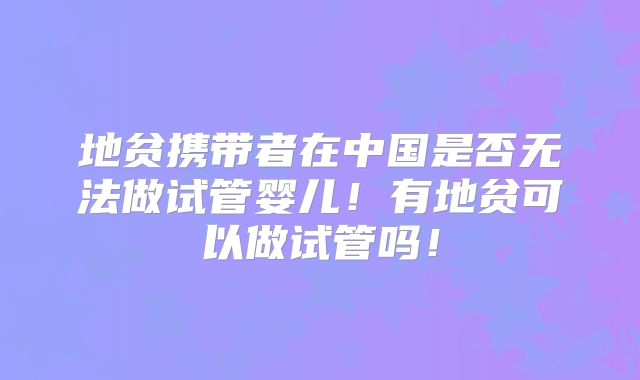 地贫携带者在中国是否无法做试管婴儿！有地贫可以做试管吗！