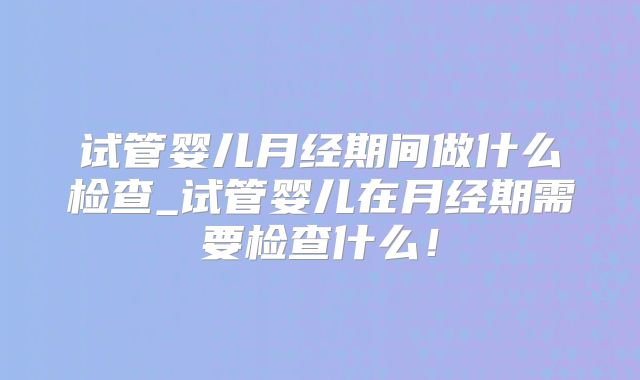 试管婴儿月经期间做什么检查_试管婴儿在月经期需要检查什么！