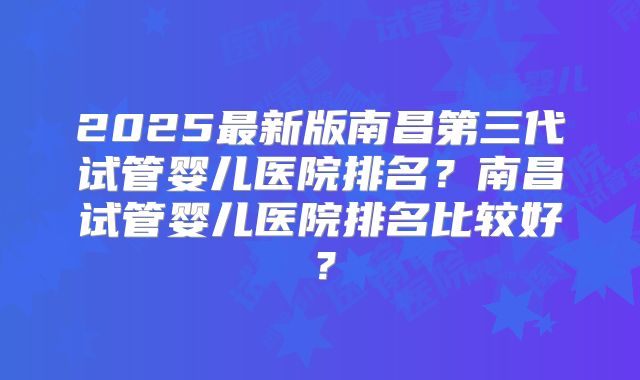 2025最新版南昌第三代试管婴儿医院排名？南昌试管婴儿医院排名比较好？