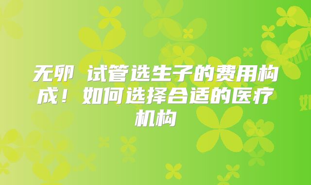 无卵�试管选生子的费用构成！如何选择合适的医疗机构