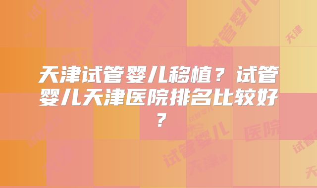 天津试管婴儿移植？试管婴儿天津医院排名比较好？