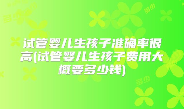 试管婴儿生孩子准确率很高(试管婴儿生孩子费用大概要多少钱)