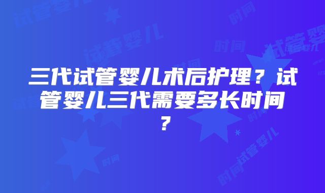 三代试管婴儿术后护理?试管婴儿三代需要多长时间?