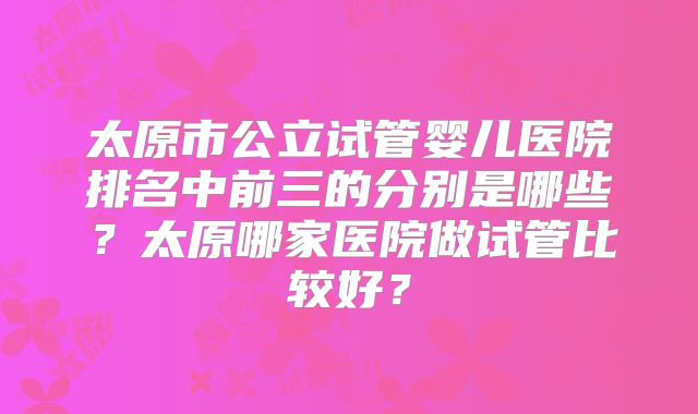 太原市公立试管婴儿医院排名中前三的分别是哪些?太原哪家医院做试管比较好?
