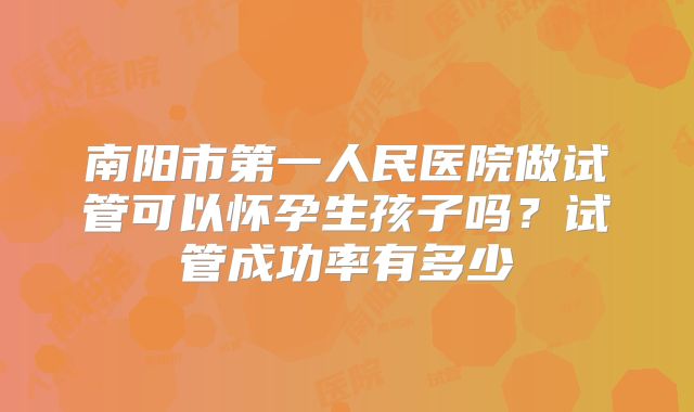 南阳市第一人民医院做试管可以怀孕生孩子吗?试管成功率有多少