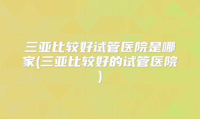 三亚比较好试管医院是哪家(三亚比较好的试管医院)