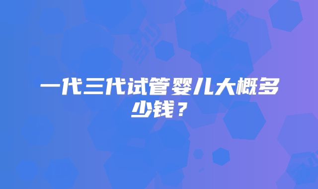 一代三代试管婴儿大概多少钱？