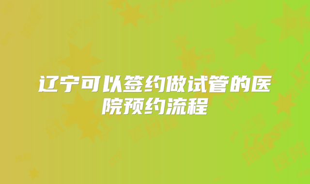 辽宁可以签约做试管的医院预约流程