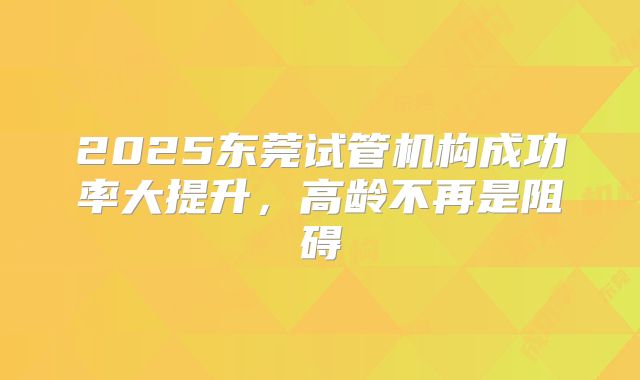 2025东莞试管机构成功率大提升,高龄不再是阻碍