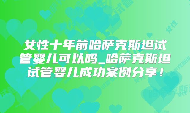 女性十年前哈萨克斯坦试管婴儿可以吗_哈萨克斯坦试管婴儿成功案例分享!