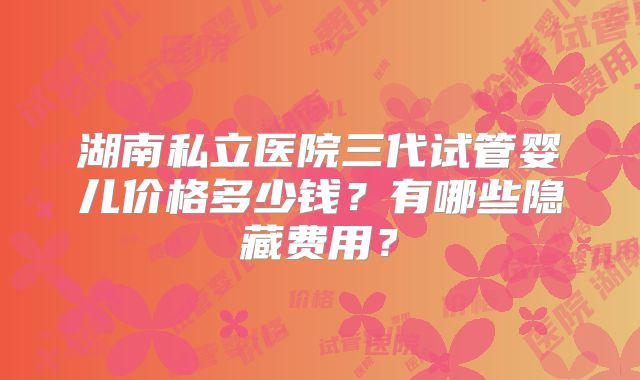 湖南私立医院三代试管婴儿价格多少钱？有哪些隐藏费用？