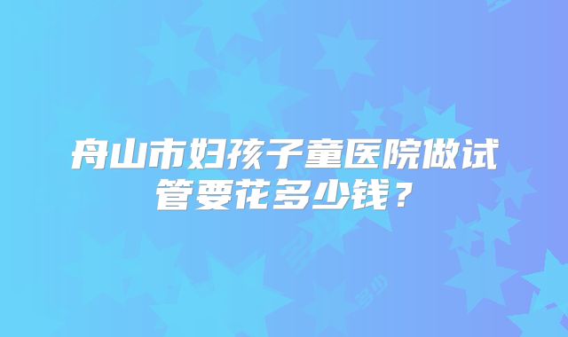 舟山市妇孩子童医院做试管要花多少钱?